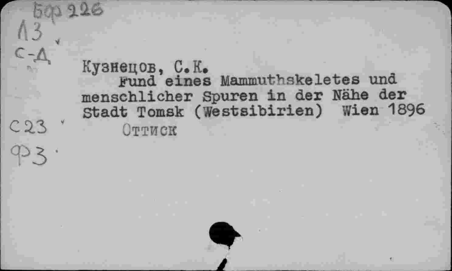 ﻿to Э.Л6
A3',
с-д
Кузнецов, С.К.
Kund, eines Mammuthskeletes und menschlicher Spuren in der Nähe der Stadt Tomsk (WestSibirien) Wien 1896
C 2.3 " Оттиск
ТЗ'